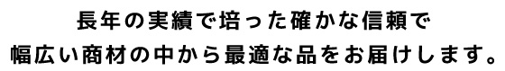 長年の実績で培った確かな信頼で幅広い商材の中から最適な品をお届けします。