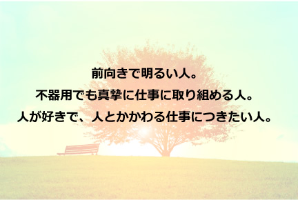 前向きで明るい人。不器用でも真摯に仕事に取り組める人。人が好きで、人とかかわる仕事につきたい人。